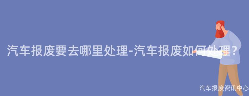 汽车报废要去哪里处理-汽车报废如何处理？