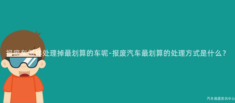报废车怎样处理掉最划算的车呢-报废汽车最划算的处理方式是什么？