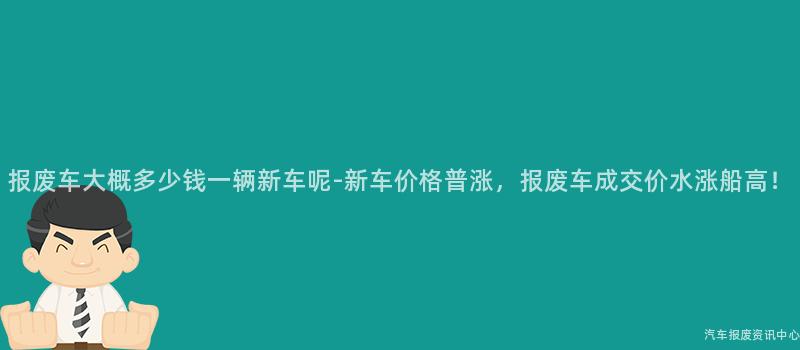 报废车大概多少钱一辆新车呢-新车价格普涨，报废车成交价水涨船高！
