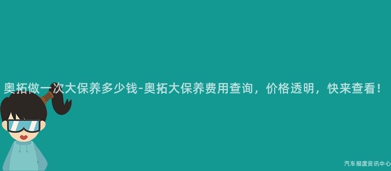 奥拓做一次大保养多少钱-奥拓大保养费用查询，价格透明，快来查看！