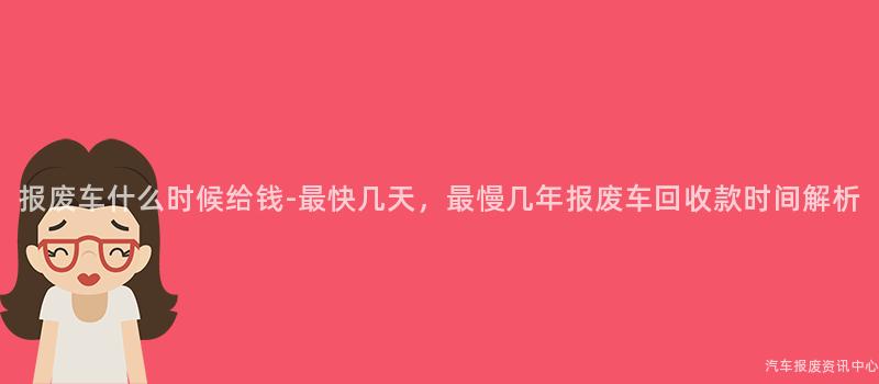 报废车什么时候给钱-最快几天，最慢几年报废车回收款时间解析