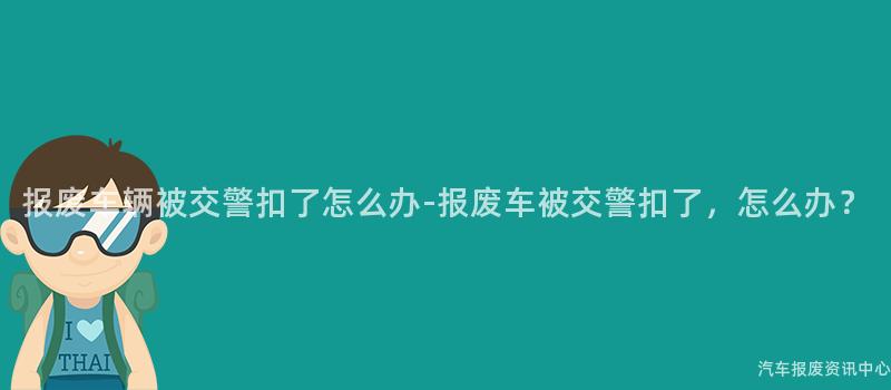 报废车辆被交警扣了怎么办-报废车被交警扣了，怎么办？