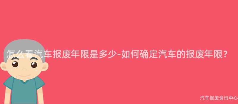 怎么看汽车报废年限是多少-如何确定汽车的报废年限？