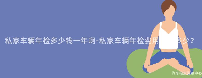 私家车辆年检多少钱一年啊-私家车辆年检费用大概多少？