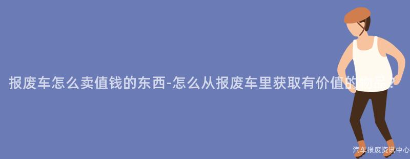 报废车怎么卖值钱的东西-怎么从报废车里获取有价值的物品？