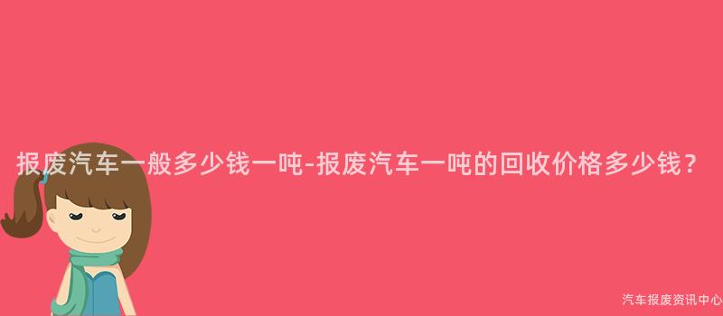 报废汽车一般多少钱一吨-报废汽车一吨的回收价格多少钱？