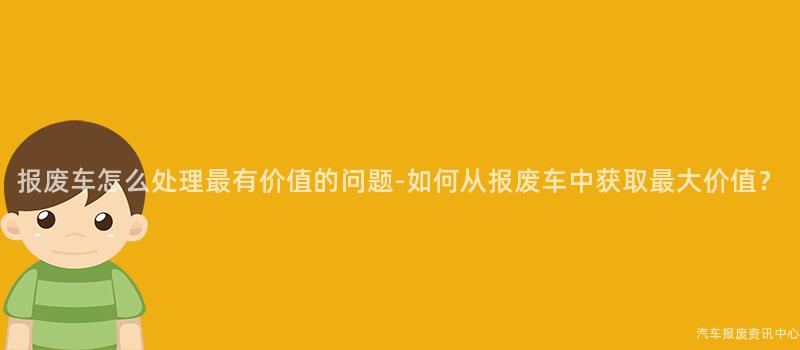报废车怎么处理最有价值的问题-如何从报废车中获取最大价值？