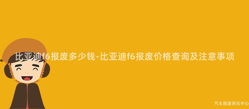 比亚迪f6报废多少钱-比亚迪f6报废价格查询及注意事项