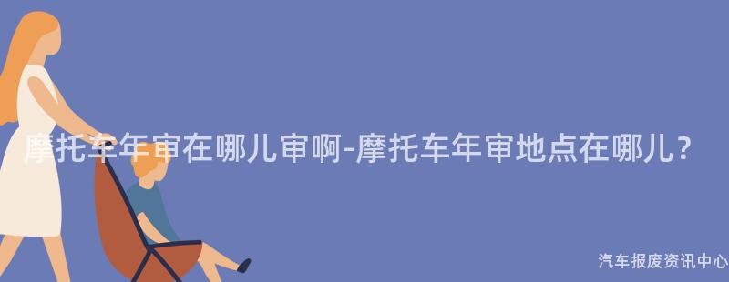 摩托车年审在哪儿审啊-摩托车年审地点在哪儿？