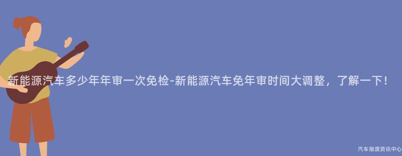 新能源汽车多少年年审一次免检-新能源汽车免年审时间大调整，了解一下！