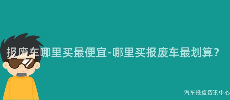 报废车哪里买最便宜-哪里买报废车最划算？