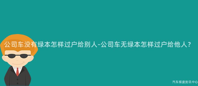 公司车没有绿本怎样过户给别人-公司车无绿本怎样过户给他人？