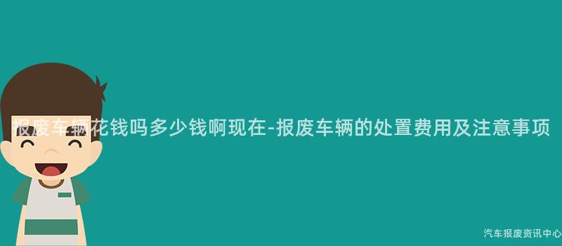 报废车辆花钱吗多少钱啊现在-报废车辆的处置费用及注意事项