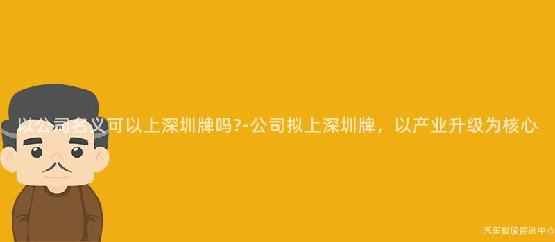 以公司名义可以上深圳牌吗?-公司拟上深圳牌，以产业升级为核心