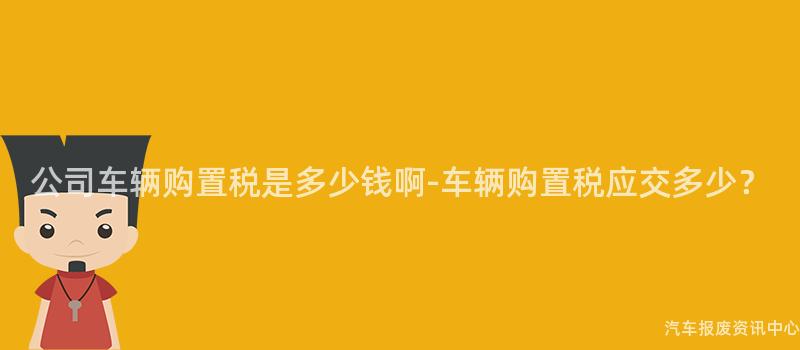 公司车辆购置税是多少钱啊-车辆购置税应交多少？
