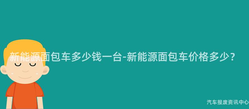 新能源面包车多少钱一台-新能源面包车价格多少？