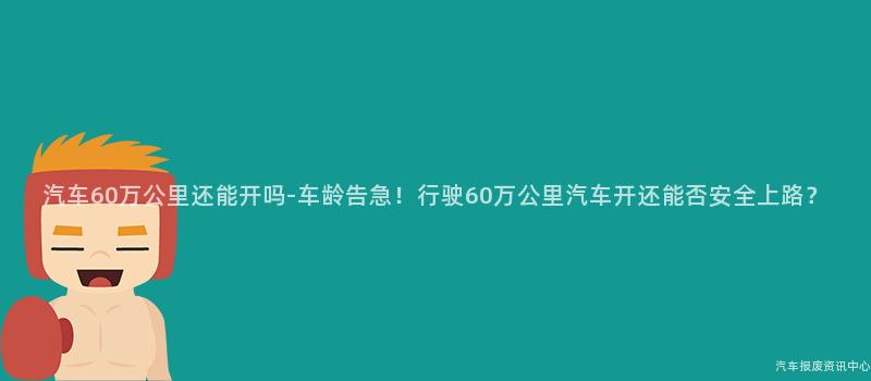 汽车60万公里还能开吗-车龄告急！行驶60万公里汽车开还能否安全上路？