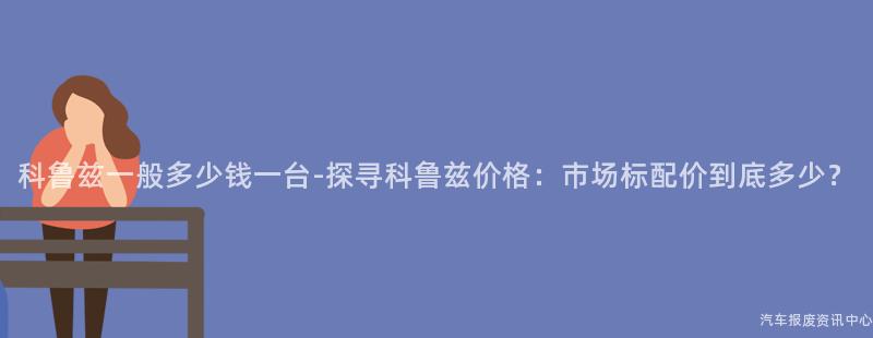 科鲁兹一般多少钱一台-探寻科鲁兹价格：市场标配价到底多少？