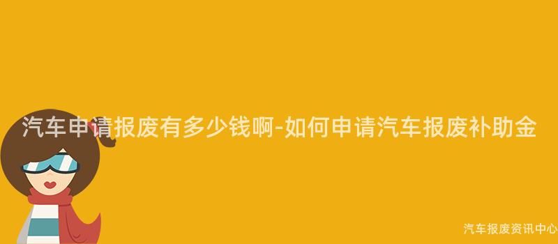 汽车申请报废有多少钱啊-如何申请汽车报废补助金