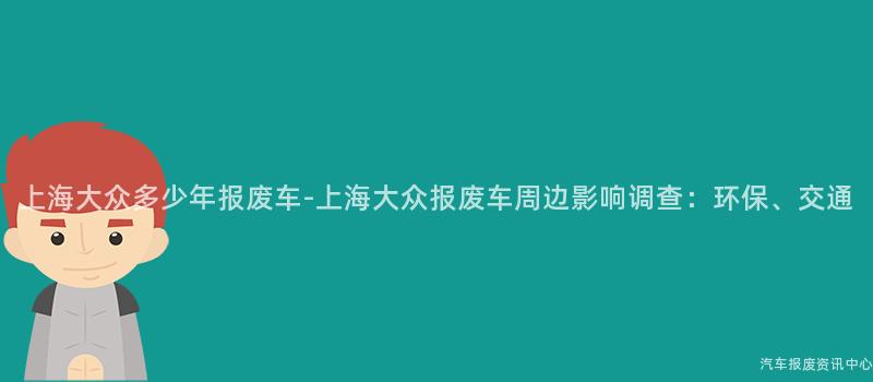 上海大众多少年报废车-上海大众报废车周边影响调查：环保、交通