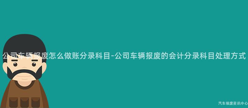 公司车辆报废怎么做账分录科目-公司车辆报废的会计分录科目处理方式