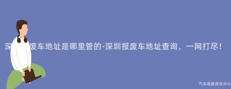 深圳报废车地址是哪里管的-深圳报废车地址查询，一网打尽！