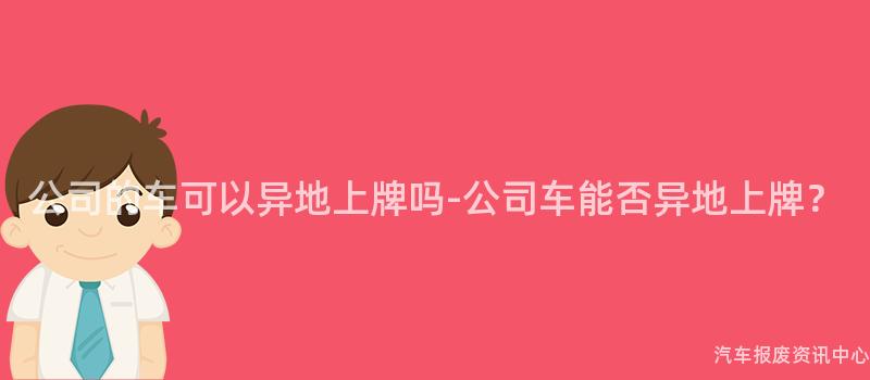 公司的车可以异地上牌吗-公司车能否异地上牌？