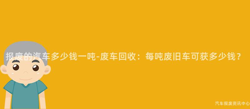 报废的汽车多少钱一吨-废车回收：每吨废旧车可获多少钱？