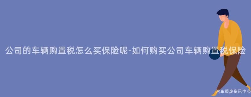 公司的车辆购置税怎么买保险呢-如何购买公司车辆购置税保险