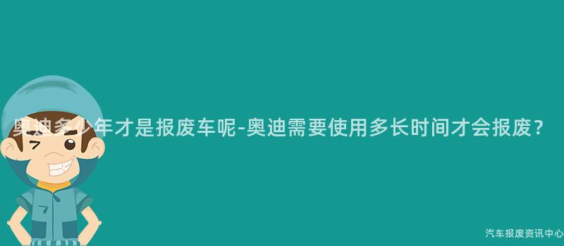 奥迪多少年才是报废车呢-奥迪需要使用多长时间才会报废？