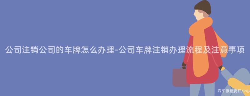 公司注销公司的车牌怎么办理-公司车牌注销办理流程及注意事项