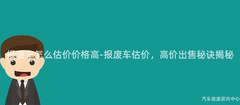报废车怎么估价价格高-报废车估价，高价出售秘诀揭秘