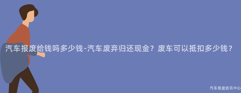 汽车报废给钱吗多少钱-汽车废弃归还现金？废车可以抵扣多少钱？