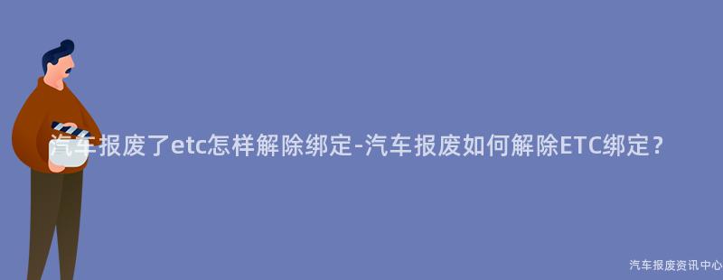 汽车报废了etc怎样解除绑定-汽车报废如何解除ETC绑定？