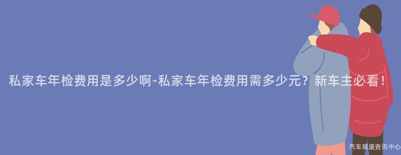 私家车年检费用是多少啊-私家车年检费用需多少元？新车主必看！