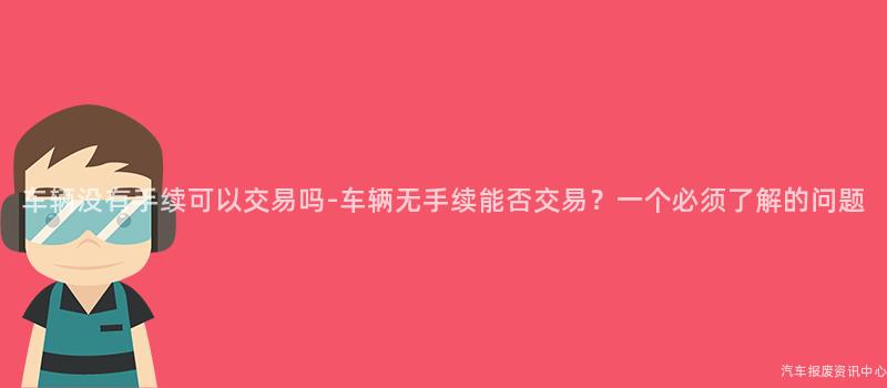 车辆没有手续可以交易吗-车辆无手续能否交易？一个必须了解的问题