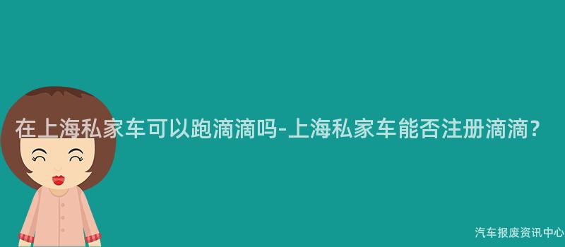 在上海私家车可以跑滴滴吗-上海私家车能否注册滴滴？