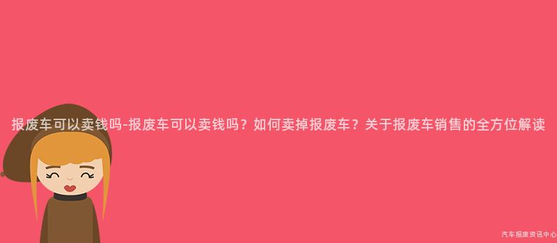 报废车可以卖钱吗-报废车可以卖钱吗？如何卖掉报废车？关于报废车销售的全方位解读