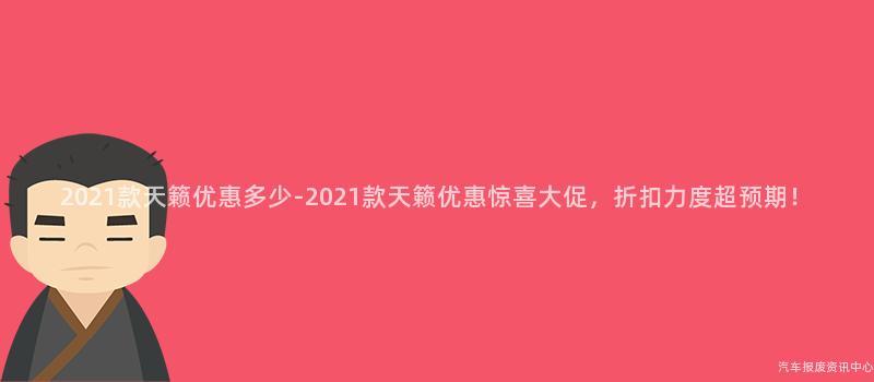 2021款天籁优惠多少-2021款天籁优惠惊喜大促，折扣力度超预期！