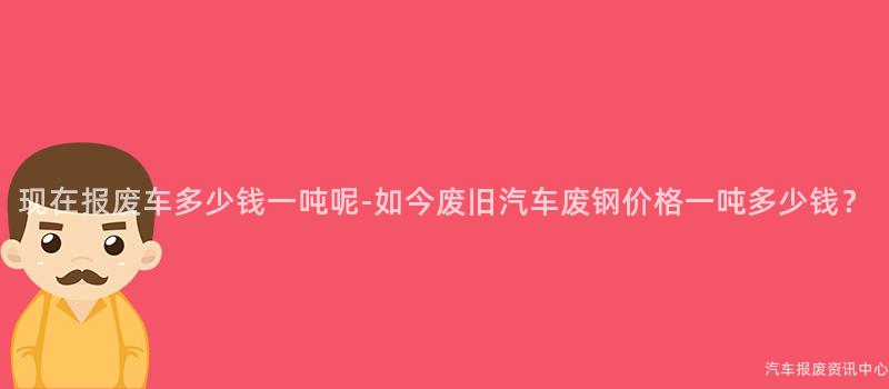 现在报废车多少钱一吨呢-如今废旧汽车废钢价格一吨多少钱？