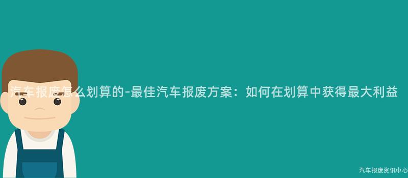 汽车报废怎么划算的-最佳汽车报废方案：如何在划算中获得最大利益