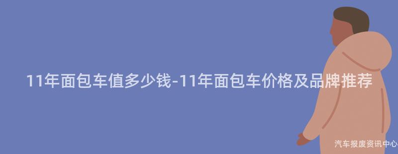 11年面包车值多少钱-11年面包车价格及品牌推荐