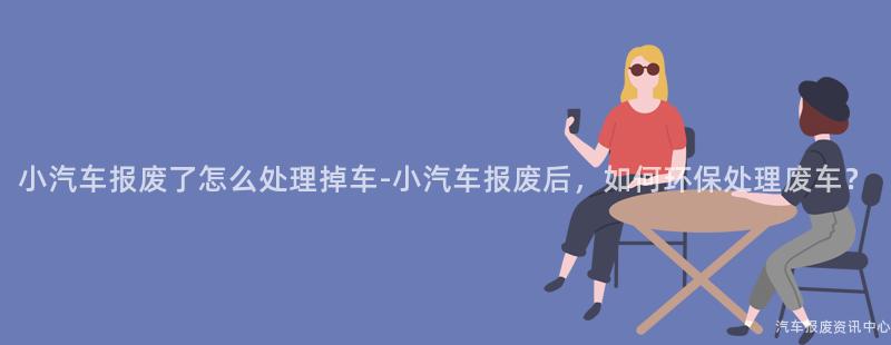 小汽车报废了怎么处理掉车-小汽车报废后，如何环保处理废车？