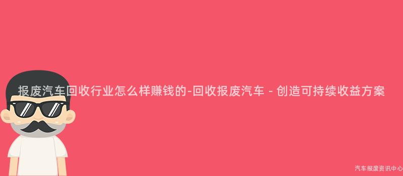 报废汽车回收行业怎么样赚钱的-回收报废汽车 - 创造可持续收益方案