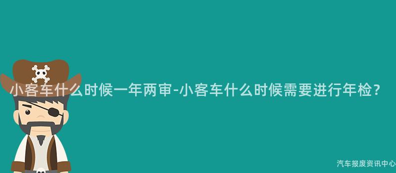 小客车什么时候一年两审-小客车什么时候需要进行年检？