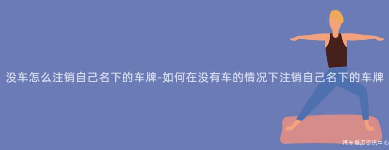 没车怎么注销自己名下的车牌-如何在没有车的情况下注销自己名下的车牌