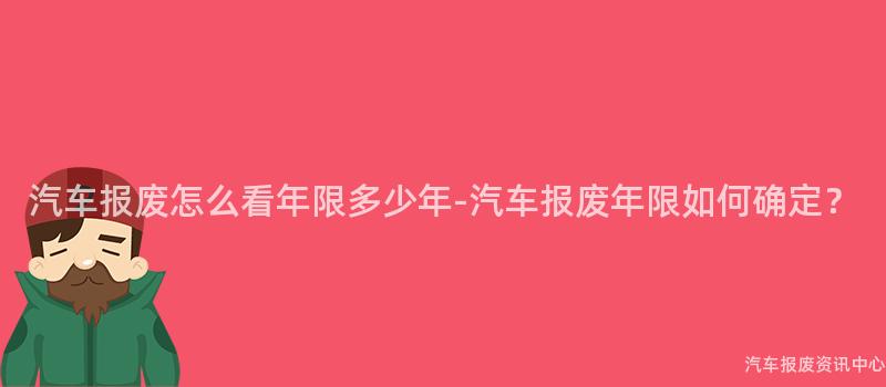 汽车报废怎么看年限多少年-汽车报废年限如何确定？
