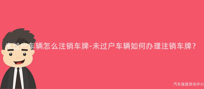 未过户车辆怎么注销车牌-未过户车辆如何办理注销车牌？