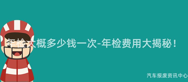 年检大概多少钱一次-年检费用大揭秘！