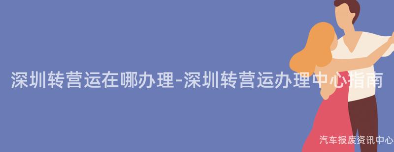 深圳转营运在哪办理-深圳转营运办理中心指南